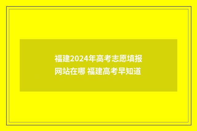 福建2024年高考志愿填报网站在哪 福建高考早知道