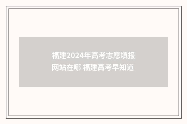 福建2024年高考志愿填报网站在哪 福建高考早知道
