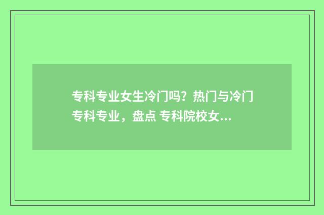 专科专业女生冷门吗？热门与冷门专科专业，盘点 专科院校女生选择什么专业比较好