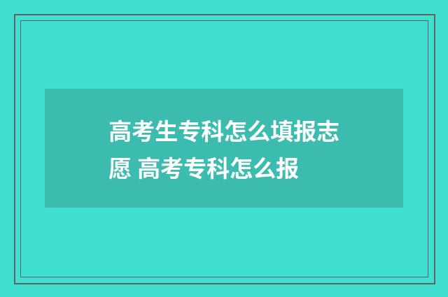 高考生专科怎么填报志愿 高考专科怎么报
