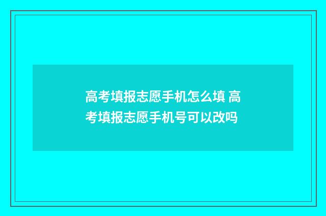 高考填报志愿手机怎么填 高考填报志愿手机号可以改吗