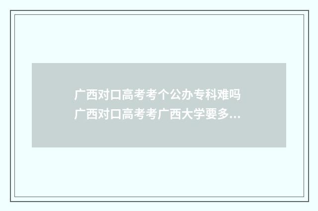 广西对口高考考个公办专科难吗 广西对口高考考广西大学要多少分