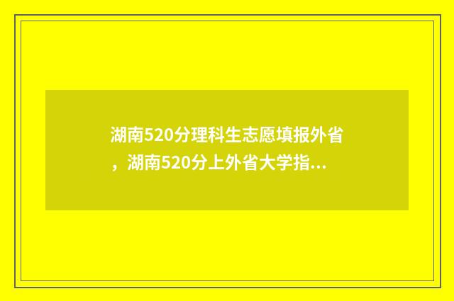 湖南520分理科生志愿填报外省，湖南520分上外省大学指南 2021湖南高考520分能上什么大学
