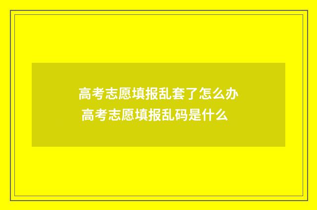 高考志愿填报乱套了怎么办 高考志愿填报乱码是什么