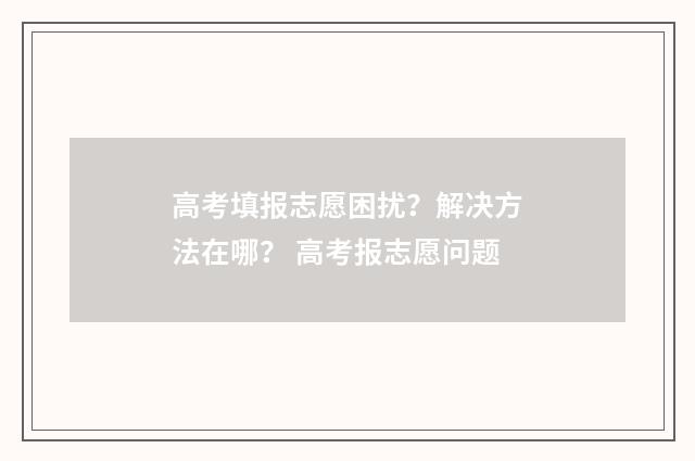 高考填报志愿困扰？解决方法在哪？ 高考报志愿问题