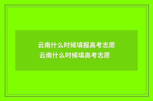云南什么时候填报高考志愿 云南什么时候填高考志愿