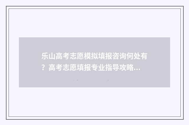 乐山高考志愿模拟填报咨询何处有？高考志愿填报专业指导攻略 2021年乐山高考状元是谁