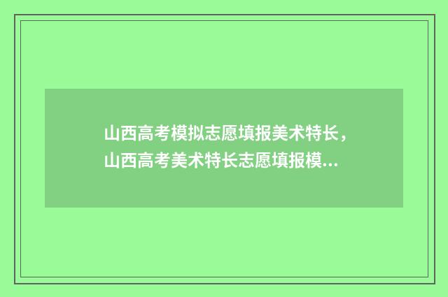 山西高考模拟志愿填报美术特长，山西高考美术特长志愿填报模拟系统 山西高考模拟志愿填报表格