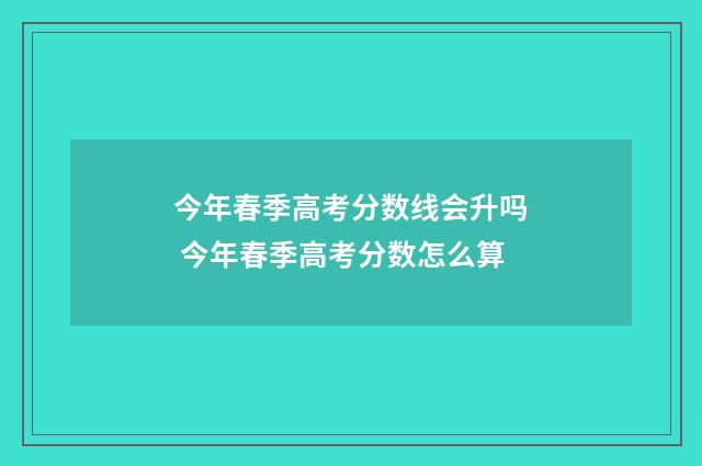 今年春季高考分数线会升吗 今年春季高考分数怎么算