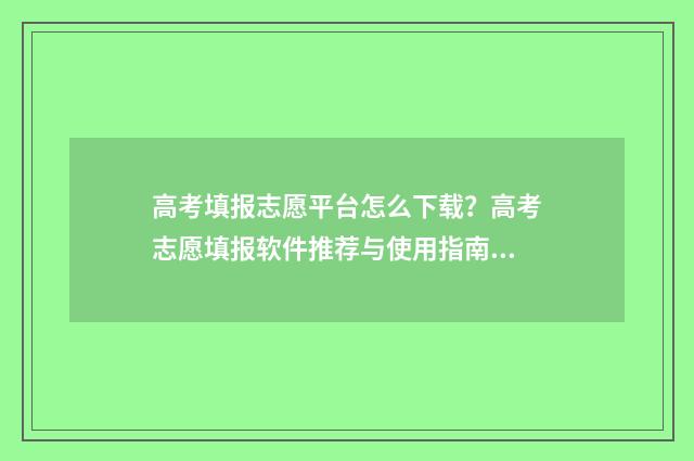 高考填报志愿平台怎么下载？高考志愿填报软件推荐与使用指南 高考填报志愿平行志愿如何填报