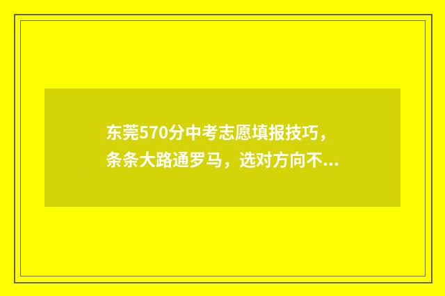 东莞570分中考志愿填报技巧，条条大路通罗马，选对方向不迷路 2020东莞中考700分以上多少人