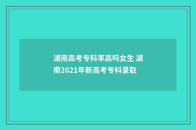 湖南高考专科率高吗女生 湖南2021年新高考专科录取
