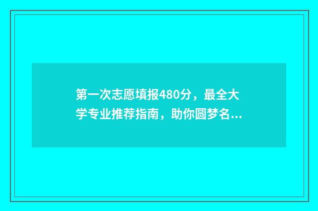 第一次志愿填报480分，最全大学专业推荐指南，助你圆梦名校！ 第一次志愿填报时间