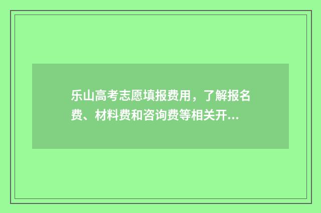 乐山高考志愿填报费用，了解报名费、材料费和咨询费等相关开支！ 乐山高考志愿填报机构有哪些