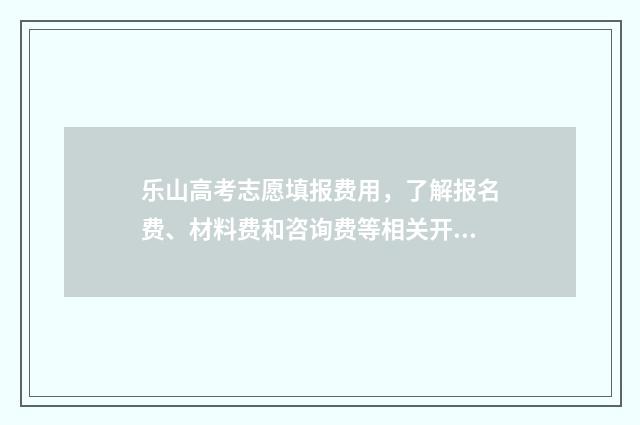 乐山高考志愿填报费用，了解报名费、材料费和咨询费等相关开支！ 乐山高考志愿填报机构有哪些