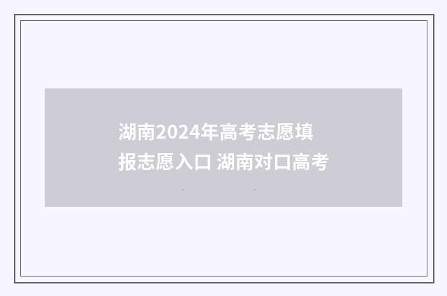 湖南2024年高考志愿填报志愿入口 湖南对口高考