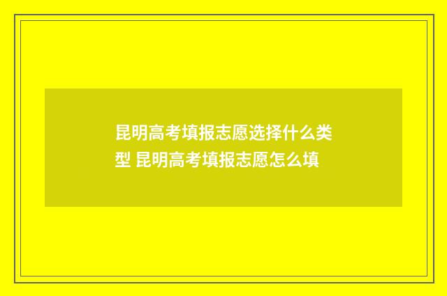 昆明高考填报志愿选择什么类型 昆明高考填报志愿怎么填