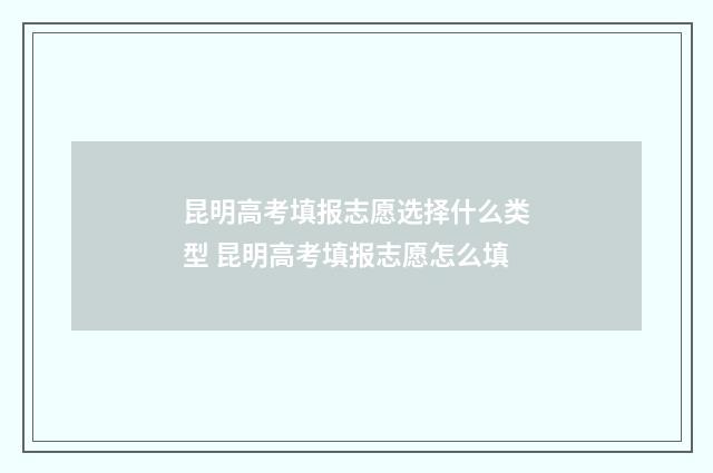 昆明高考填报志愿选择什么类型 昆明高考填报志愿怎么填