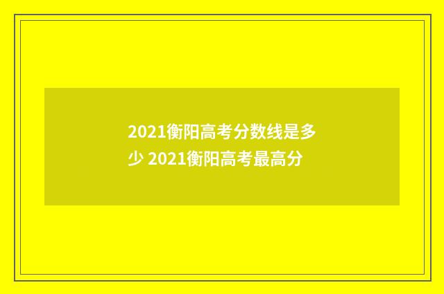2021衡阳高考分数线是多少 2021衡阳高考最高分