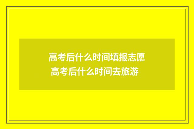 高考后什么时间填报志愿 高考后什么时间去旅游