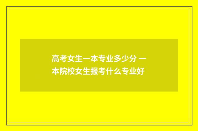 高考女生一本专业多少分 一本院校女生报考什么专业好