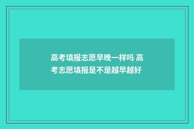 高考填报志愿早晚一样吗 高考志愿填报是不是越早越好