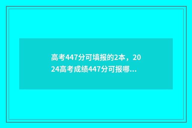 高考447分可填报的2本，2024高考成绩447分可报哪些大学 高考447分可填报的学校