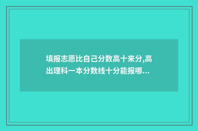 填报志愿比自己分数高十来分,高出理科一本分数线十分能报哪所大学？ 填志愿是不是相当于报名