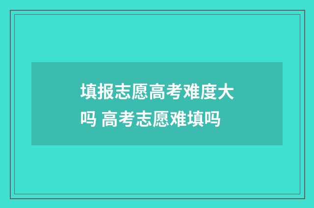 填报志愿高考难度大吗 高考志愿难填吗