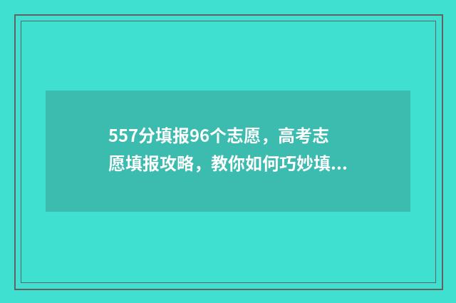 557分填报96个志愿，高考志愿填报攻略，教你如何巧妙填报志愿 高考志愿96个志愿按什么录取