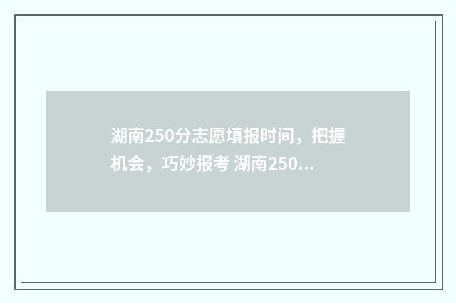 湖南250分志愿填报时间，把握机会，巧妙报考 湖南250分能上什么大专学校