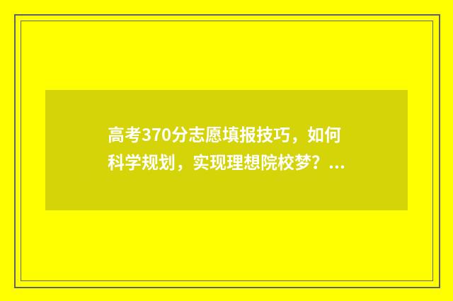 高考370分志愿填报技巧，如何科学规划，实现理想院校梦？ 高考分数370能上什么大学