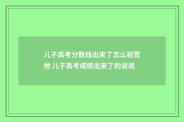 儿子高考分数线出来了怎么祝贺他 儿子高考成绩出来了的说说