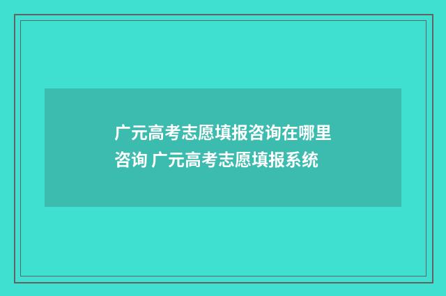 广元高考志愿填报咨询在哪里咨询 广元高考志愿填报系统