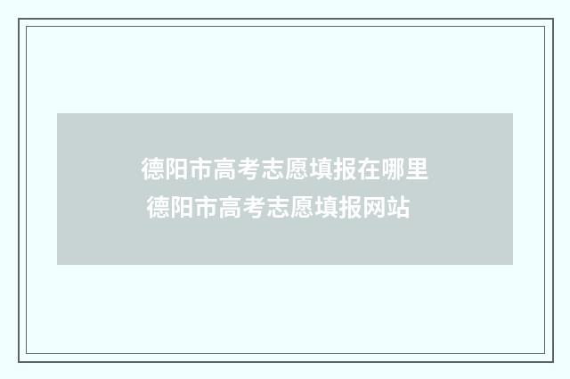 德阳市高考志愿填报在哪里 德阳市高考志愿填报网站