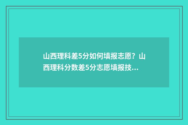 山西理科差5分如何填报志愿？山西理科分数差5分志愿填报技巧 山西理科分数线为啥会低