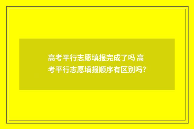 高考平行志愿填报完成了吗 高考平行志愿填报顺序有区别吗?
