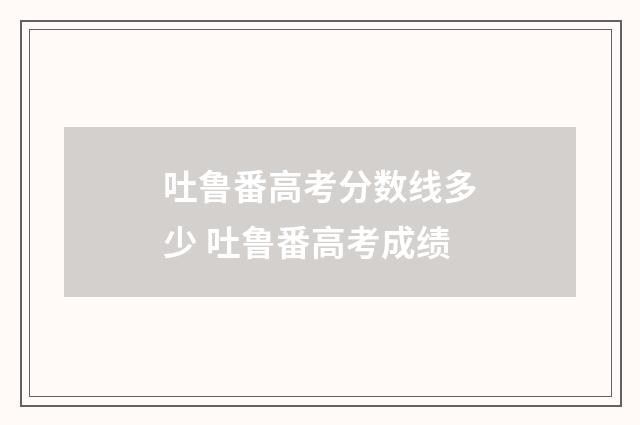 吐鲁番高考分数线多少 吐鲁番高考成绩