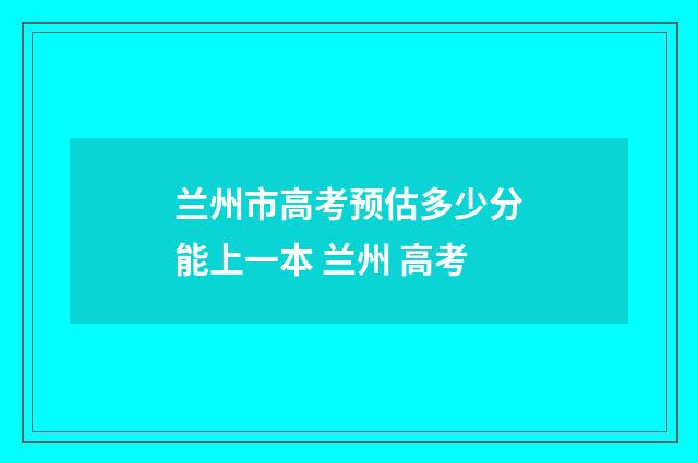 兰州市高考预估多少分能上一本 兰州 高考