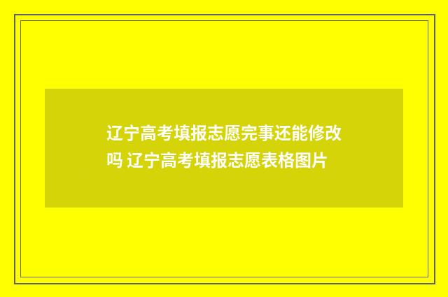 辽宁高考填报志愿完事还能修改吗 辽宁高考填报志愿表格图片
