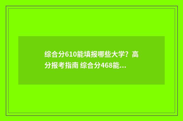 综合分610能填报哪些大学？高分报考指南 综合分468能上几本