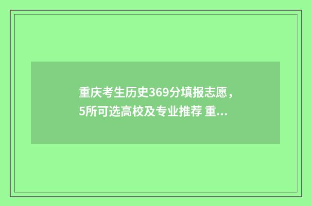 重庆考生历史369分填报志愿，5所可选高校及专业推荐 重庆考生历史类460分能走哪些公办本科