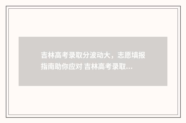 吉林高考录取分波动大，志愿填报指南助你应对 吉林高考录取分数线一览表2021