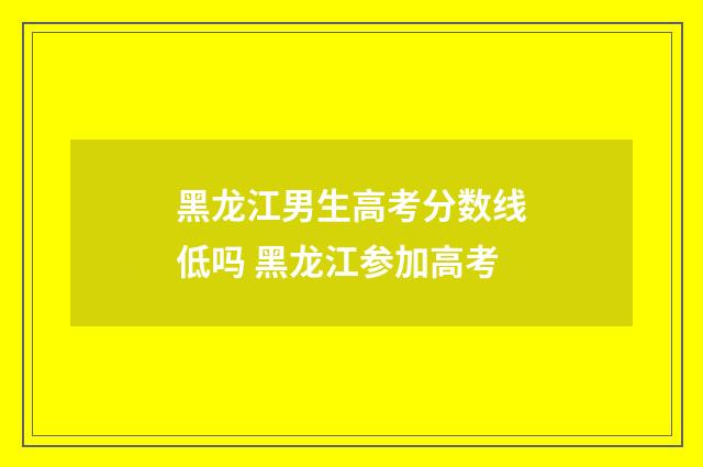黑龙江男生高考分数线低吗 黑龙江参加高考