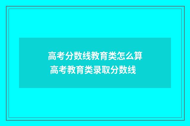 高考分数线教育类怎么算 高考教育类录取分数线