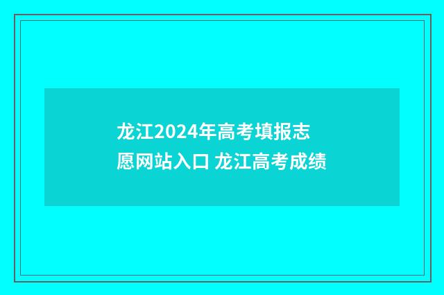 龙江2024年高考填报志愿网站入口 龙江高考成绩