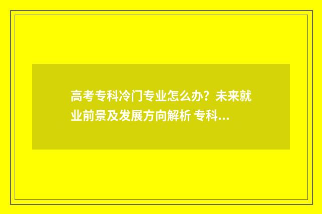 高考专科冷门专业怎么办？未来就业前景及发展方向解析 专科专业冷门