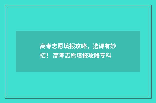 高考志愿填报攻略，选课有妙招！ 高考志愿填报攻略专科