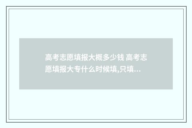 高考志愿填报大概多少钱 高考志愿填报大专什么时候填,只填一个专业可以吗
