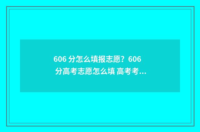 606 分怎么填报志愿？606 分高考志愿怎么填 高考考了606分能上什么好学校